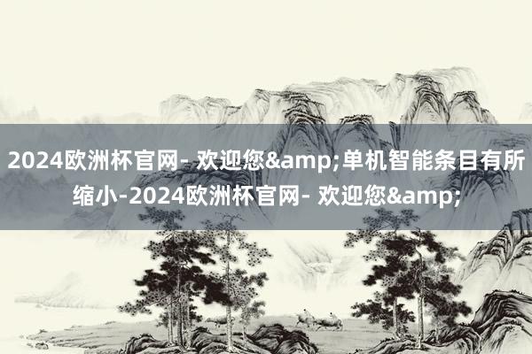 2024欧洲杯官网- 欢迎您&单机智能条目有所缩小-2024欧洲杯官网- 欢迎您&