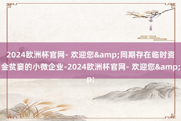 2024欧洲杯官网- 欢迎您&同期存在临时资金贫窭的小微企业-2024欧洲杯官网- 欢迎您&