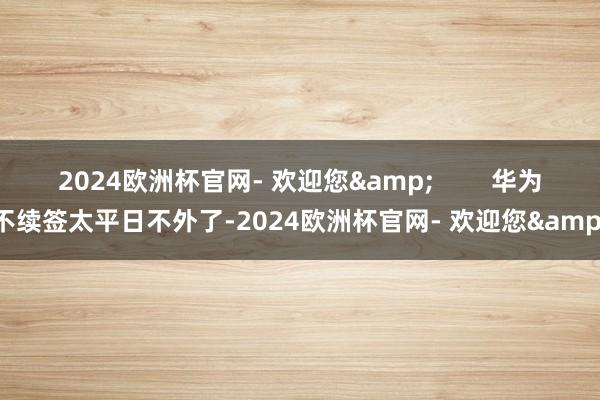 2024欧洲杯官网- 欢迎您&        华为不续签太平日不外了-2024欧洲杯官网- 欢迎您&